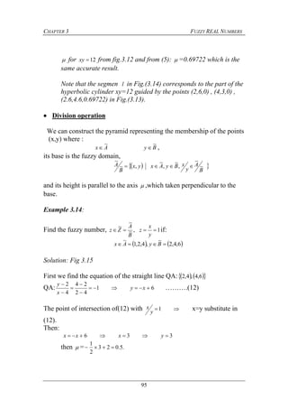 CHAPTER 3 FUZZY REAL NUMBERS
95
 for 12xy from fig.3.12 and from (5):  =0.69722 which is the
same accurate result.
Note that the segmen l in Fig.(3.14) corresponds to the part of the
hyperbolic cylinder xy=12 guided by the points (2,6,0) , (4,3,0) ,
(2.6,4.6,0.69722) in Fig.(3.13).
 Division operation
We can construct the pyramid representing the membership of the points
(x,y) where :
Ax
~
 By
~
 ,
its base is the fuzzy domain,
  
B
A
y
xByAxyx
B
A ~
~
,
~
,
~
,~
~

and its height is parallel to the axis  ,which taken perpendicular to the
base.
Example 3.14:
Find the fuzzy number, 1,~
~
~

y
x
z
B
A
Zz if:
   6,4,2
~
,4,2,1
~
 ByAx
Solution: Fig 3.15
First we find the equation of the straight line QA:     6,4,4,2
QA: 61
42
24
4
2






xy
x
y
……….(12)
The point of intersection of(12) with 1
y
x x=y substitute in
(12).
Then:
336  yxxx
then  = .5.023
2
1

 