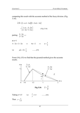 CHAPTER 3 FUZZY REAL NUMBERS
97
comparing this result with the accurate method of the fuzzy division. (Fig.
3.16).
    26,2224,1
~~
BA
)16.3.(
22
24
,
26
1
Fig














putting z




22
24
at z=1
2
1
242224  
i.e   )15(..........
2
1
1 z
From (14), (15) we find that the pyramid method gives the accurate
results.
Taking z=1.5 i.e )16(..........5.1
y
x
Then
5.1
x
y 
0 1/6 1/2 1 2
1
Z
~
μ


22
24



26
1


x
l
0.5
Fig.3.16:
B
A
Z ~
~
~

 