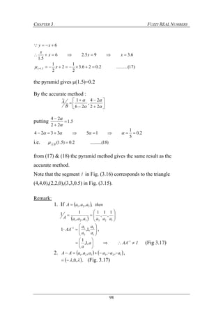 CHAPTER 3 FUZZY REAL NUMBERS
98
)17(..........2.026.3
2
1
2
2
1
6.395.26
5.1
6
5.1 


 x
xxx
x
xy
z

the pyramid gives μ(1.5)=0.2
By the accurate method :















22
24
,
26
1
~
~
B
A
putting 5.1
22
24





2.0
5
1
153324  
i.e. )18(..........2.0)5.1(~~ BA

from (17) & (18) the pyramid method gives the same result as the
accurate method.
Note that the segment l in Fig. (3.16) corresponds to the triangle
(4,4,0),(2,2,0),(3,3,0.5) in Fig. (3.15).
Remark:
1. If   thenaaaA ,,, 321
  






123321
1
,
1
,
1
,,
11
aaaaaaA






 
1
3
3
11
,1,1
a
a
a
a
AA ,
IAAa
a






 1
,1,
1
(Fig 3.17)
2.    123321 ,,,, aaaaaaAA  ,
  ,0, . (Fig. 3.17)
 