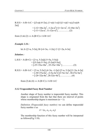 CHAPTER 3 FUZZY REAL NUMBERS
100
R.H.S = A·B+A·C = [(3-α)(-4+2α), (1+α)(-1-α)]+[(1+α)(1+α),(3-α)(4-
2α)]
= [-12+10α-2α2
, -1-2α-α2
]+[1+2α+α2
, 12-10α+2α2
]
= [-11+12α-α2
, 11-12α+α2
]…………….(2)
from (1) & (2)  A·(B+C) ≠ A·B+A·C
Example 3.16 :
let A=[2+α, 5-2α], B=[-6+3α, -1-2α], C=[1+2α, 6-3α]
Solution :
L.H.S = A·(B+C) = [2+α, 5-2α]([-5+5α, 5-5α])
= [(5-2α)(-5+5α), (5-2α)(5-5α)]
= [-25+35α-10α2
, 25-35α+10α2
]……………(3)
R.H.S = A·B+A·C = [2+α, 5-2α] [-6+3α, -1-2α]+[2+α, 5-2α] [1+2α, 6-3α]
= [-30+27α-6α2
, -2-5α-2α2
]+[2+5α+2α2
, 30-27α+6α2
]
= [-28+32α-4α2
, 28-32α+4α2
]…………….(4)
from (3) & (4)  A·(B+C) ≠ A·B+A·C
3.3.2 Trapezoidal Fuzzy Real Number
Another shape of fuzzy number is trapezoidal fuzzy number. This
shape is originated from the fact that there are interval of points
whose membership degree is maximum (α = 1).
Definition (Trapezoidal fuzzy number) we can define trapezoidal
fuzzy number A as
A = (a1, a2, a3, a4)
The membership function of this fuzzy number will be interpreted
as follows(Fig 3.18).
 