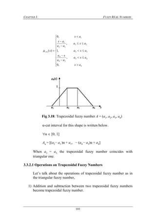 CHAPTER 3 FUZZY REAL NUMBERS
101





















4
43
34
4
32
21
12
1
1
)(
,0
,
,1
,
,0
)(
ax
axa
aa
xa
axa
axa
aa
ax
ax
xA
Fig 3.18: Trapezoidal fuzzy number A = (a1, a2, a3, a4)
α-cut interval for this shape is written below.
α  [0, 1]
Aα = [(a2− a1 )α + a1, − (a4 − a3)α + a4]
When a2 = a3, the trapezoidal fuzzy number coincides with
triangular one.
3.3.2.1 Operations on Trapezoidal Fuzzy Numbers
Let’s talk about the operations of trapezoidal fuzzy number as in
the triangular fuzzy number,
1) Addition and subtraction between two trapezoidal fuzzy numbers
become trapezoidal fuzzy number.
 