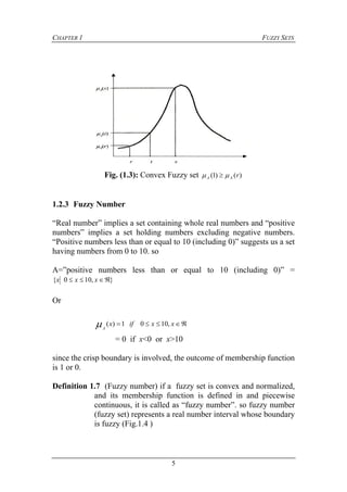 CHAPTER 1 FUZZY SETS
5
Fig. (1.3): Convex Fuzzy set )()1( rAA  
1.2.3 Fuzzy Number
“Real number” implies a set containing whole real numbers and “positive
numbers” implies a set holding numbers excluding negative numbers.
“Positive numbers less than or equal to 10 (including 0)” suggests us a set
having numbers from 0 to 10. so
A=”positive numbers less than or equal to 10 (including 0)” =
},100{  xxx
Or
 xxifx
A
,1001)(
= 0 if x<0 or x>10
since the crisp boundary is involved, the outcome of membership function
is 1 or 0.
Definition 1.7 (Fuzzy number) if a fuzzy set is convex and normalized,
and its membership function is defined in and piecewise
continuous, it is called as “fuzzy number”. so fuzzy number
(fuzzy set) represents a real number interval whose boundary
is fuzzy (Fig.1.4 )
 