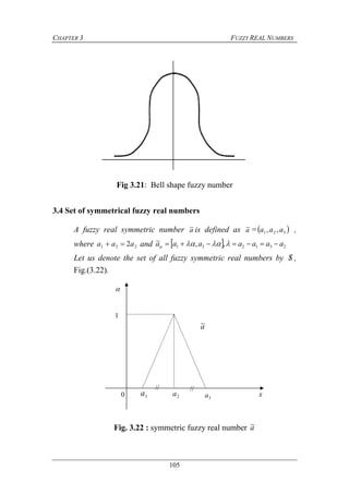 CHAPTER 3 FUZZY REAL NUMBERS
105
Fig 3.21: Bell shape fuzzy number
3.4 Set of symmetrical fuzzy real numbers
A fuzzy real symmetric number a~ is defined as a~ = 321 ,, aaa ,
where 231 2aaa  and   231231 ,,~ aaaaaaa  
Let us denote the set of all fuzzy symmetric real numbers by S ,
Fig.(3.22).
Fig. 3.22 : symmetric fuzzy real number a~
1

0 1a 2a 3a
a~
x
// //
 