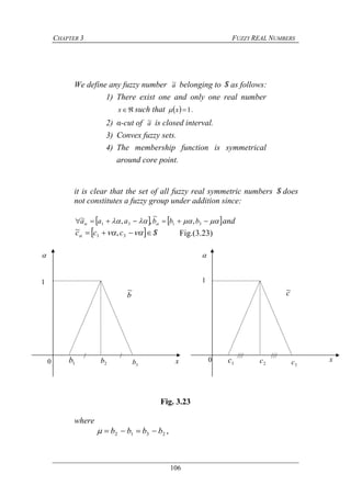 CHAPTER 3 FUZZY REAL NUMBERS
106
We define any fuzzy number a~ belonging to S as follows:
1) There exist one and only one real number
x such that   1x .
2) α-cut of a~ is closed interval.
3) Convex fuzzy sets.
4) The membership function is symmetrical
around core point.
it is clear that the set of all fuzzy real symmetric numbers S does
not constitutes a fuzzy group under addition since:
      3131 ,
~
,,~ bbbaaa and
  Sccc   31 ,~ Fig.(3.23)
Fig. 3.23
where
,2312 bbbb 
 
x
1
0 1b 2b 3b
b
~
x
1
0 1c 2c 3c
c~
// /// ///
 