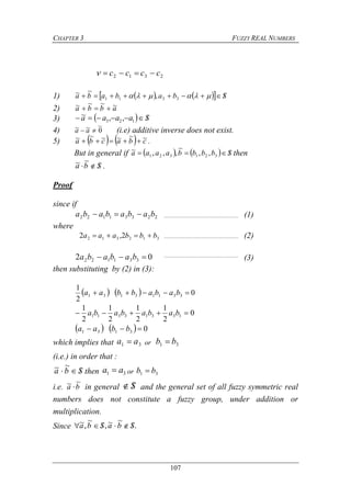 CHAPTER 3 FUZZY REAL NUMBERS
107
2312 cccc 
1)      Sbababa   3311 ,
~~
2) abba ~~~~ 
3)   Saaaa  123 ,,~
4) 0
~~~  aa (i.e) additive inverse does not exist.
5)     cbacba ~~~~~~  .
But in general if     Sbbbbaaaa  321321 ,,
~
,,,~ then
Sba 
~~ .
Proof
since if
22331122 babababa  (1)
where
312312 2,2 bbbaaa  (2)
02 331122  bababa (3)
then substituting by (2) in (3):
    0
2
1
33113131  bababbaa
0
2
1
2
1
2
1
2
1
13313311  babababa
    03131  bbaa
which implies that 31 aa  or 31 bb 
(i.e.) in order that :
Sba 
~~ then 31 aa  or 31 bb 
i.e. ba
~~  in general S and the general set of all fuzzy symmetric real
numbers does not constitute a fuzzy group, under addition or
multiplication.
Since .
~~,
~
,~ SbaSba 
 
