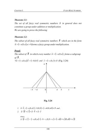 CHAPTER 3 FUZZY REAL NUMBERS
108
Theorem 3.1:
The set of all fuzzy real symmetric numbers S in general does not
constitute a group under addition or multiplication.
We are going to prove the following
Theorem 3.2:
The subset of all fuzzy real symmetric numbers S which are in the form
  0,,0,~  aaaa forms a fuzzy group under multiplication.
Proof:
The subset of S in which every number  aaa ,0,~  , forms a subgroup
of S .
      Scccandbbbaaa  ,0,~,0,
~
,,0,~ (Fig. 3.24)
Fig. 3.24
1.       Sababbbaaba  ,0,,0,,0,
~~ and ,
2.   cabacba ~~~~~~~ 
since,
 cba ~~~  =     cbcbaa ,0,,0,     cbacba  ,0,

0 xa bab
 