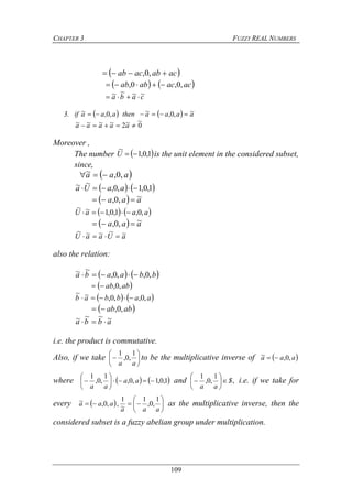 CHAPTER 3 FUZZY REAL NUMBERS
109
 acabacab  ,0,
   acacabab ,0,0, 
caba ~~~~ 
3. if     aaaathenaaa ~,0,~,0,~ 
0
~~2~~~~  aaaaa
Moreover ,
The number  1,0,1
~
U is the unit element in the considered subset,
since,
 aaa ,0,~ 
   1,0,1,0,
~~  aaUa
  aaa ~,0, 
   aaaU ,0,1,0,1~~

  aaa ~,0, 
aUaaU ~~~~~

also the relation:
   bbaaba ,0,,0,
~~ 
 abab ,0,
   aabbab ,0,,0,~~

 abab ,0,
abba ~~~~ 
i.e. the product is commutative.
Also, if we take 






aa
1
,0,
1
to be the multiplicative inverse of  aaa ,0,~ 
where    1,0,1,0,
1
,0,
1






 aa
aa
and ,
1
,0,
1
S
aa






 i.e. if we take for
every  aaa ,0,~  , 






aaa
1
,0,
1
~
1
as the multiplicative inverse, then the
considered subset is a fuzzy abelian group under multiplication.
 