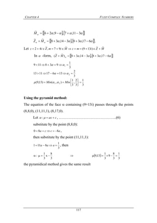 CHAPTER 4 FUZZY COMPLEX NUMBERS
117
     311,7,9,26
~
M
     617,38,314,38
~~
 MZ .
Let MZimzMimZiz
~~
)139(
~
97,
~
42 
In  -form,      617,38,314,38)
~~
(  MZ
3
1
3
2
,
3
1
),()13,9(
3
2
136171113
3
1
938119
21
2
1










MinMin 


Using the pyramid method:
The equation of the face  containing (9+13i) passes through the points
(8,8,0), (11,11,1), (8,17,0).
Let cax  : , ………………………………………..(6)
substitute by the point (8,8,0):
acca 880  ,
then substitute by the point (11,11,1):
3
1
8111  aaa , then
 
3
1
3
8
9
3
1
13,9
3
8
x
3
1
: 
the pyramidical method gives the same result
 