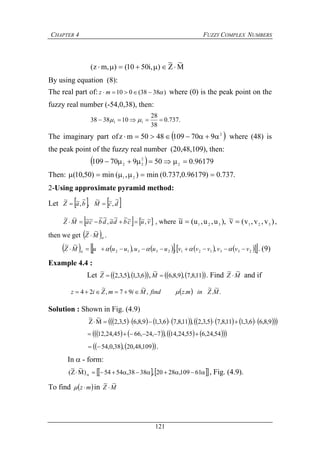 CHAPTER 4 FUZZY COMPLEX NUMBERS
121
M
~
Z
~
),i5010(),mz( 
By using equation (8):
The real part of: )3838(010  mz where (0) is the peak point on the
fuzzy real number (-54,0,38), then:
.737.0
38
28
103838 11  
The imaginary part of  2
9701094850mz  where (48) is
the peak point of the fuzzy real number (20,48,109), then:
  96179.050970109 2
2
22 
Then: .737.0)96179.0,737.0(min),(min)50,10( 21 
2-Using approximate pyramid method:
Let    dcMbaZ
~
,~~
,
~
,~~

   vucbdadbcaMZ ~,~~~~~,
~~~~~~
 , where )v,v,v(v~),u,u,u(u~
321321  ,
then we get  MZ
~~
 .
            23312123312 ,,,
~~
vvvvvvuuuuuuMZ   . (9)
Example 4.4 :
Let     6,3,1,5,3,2
~
Z ,     11,8,7,9,8,6
~
M . Find MZ
~~
 and if
  .
~
.
~
.,
~
97,
~
24 MZinmzfindMimZiz 
Solution : Shown in Fig. (4.9)
                  9,8,66,3,111,8,75,3,2,11,8,76,3,19,8,65,3,2M
~
Z
~

          54,24,655,24,14,7,24,6645,24,12 
    109,48,20,38,0,54 .
In - form:
      61109,2820,3838,5454)M
~
Z
~
( , Fig. (4.9).
To find  mz  in MZ
~~

 