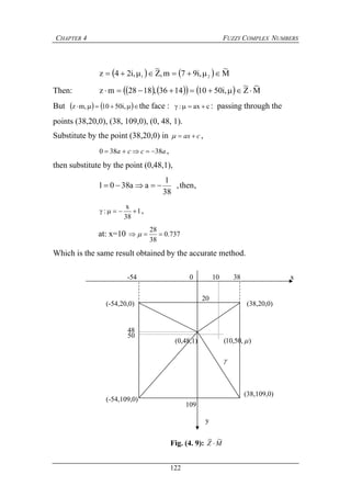 CHAPTER 4 FUZZY COMPLEX NUMBERS
122
x0-54 10 38
(-54,109,0)
),50,10( (0,48,1)
50
48
(-54,20,0) (38,20,0)
20

y
(38,109,0)
109
Fig. (4. 9): MZ
~~

    M
~
,i97m,Z
~
,i24z 21 
Then:        M
~
Z
~
,i50101436,1828mz 
But     ,i5010,mz the face : cax:  : passing through the
points (38,20,0), (38, 109,0), (0, 48, 1).
Substitute by the point (38,20,0) in cax  ,
acca 38380  ,
then substitute by the point (0,48,1),
,then,
38
1
aa3801 
1
38
x
:  ,
at: x=10 737.0
38
28
 
Which is the same result obtained by the accurate method.
 