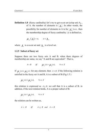 CHAPTER 1 FUZZY SETS
7
Definition 1.8 (fuzzy cardinality) let’s try to get α-cut set (crisp set) Aα ,
of A. the number of elements is A
. In other words, the
possibility for number of elements in A to be A
is α . then
the membership degree of fuzzy cardinality A is defined as,
 AA A  ,)(
where A
is a α-cut set and A
is a level set.
1.2.5 Subset of fuzzy set
Suppose there are two fuzzy sets A and B. when there degrees of
membership are same, we say “A and B are equivalent”. That is,
XxxxiffBA
BA
 ),()( 
If )()( xx
BA
  for any element, then .BA  if the following relation is
satisfied in the fuzzy set A and B, A is a subset of B (Fig.1.5 )
Xxxx
BA
 ),()( 
this relation is expressed as .BA  we call that A is a subset of B. in
addition, if the next relation holds, A is a proper subset of B.
Xxxx
BA
 ),()( 
the relation can be written as,
BAandBAiffBA 
 