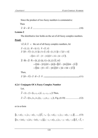 CHAPTER 4 FUZZY COMPLEX NUMBERS
124
Since the product of two fuzzy numbers is commutative
Then
ZMMZ
~~~~
 .................................................................................(10)
Lemma 2
The distributive law holds on the set of all fuzzy complex numbers.
Proof:
 NMZ
~
,
~
,
~
the set of all fuzzy complex numbers, let
     
               wvtuyxwtvuyxNMZ
wtNvuMyxZ
~~,~~~,~~,~~,~~,~~~~
~,
~~
,~,~~
,~,~~


    tyuywxvxwyvytxux
~~~~~~~~,~~~~~~~~  .
       
         
    .t
~
y~w~x~u~y~v~x~,w~y~t
~
x~v~y~u~x~
t
~
y~w~x~,w~y~t
~
x~u~y~v~x~,v~y~u~x~
w~,t
~
y~,x~v~,u~y~,x~N
~
Z
~
M
~
Z
~



Then,
  NZMZNMZ
~~~~~~~
 . .............................................................(11)
4.2.4 Conjugate Of A Fuzzy Complex Number
Let,
      123321 ,,,,,~,~~
yyyxxxyxZ  Then,
    1331321 ,0,,2,2,2
~~
yyyyxxxZZ  , Fig..(4.10) .......................(12)
or in α-form
Z
~
     233121 , xxxxxx   ,     233121 , yyyyyy   .......(13)
  ZZ
~~
          13131331233121 ,,22,22 yyyyyyyyxxxxxx   
 