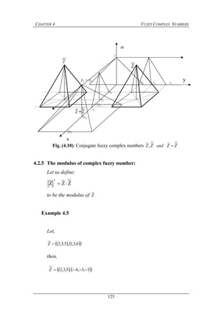 CHAPTER 4 FUZZY COMPLEX NUMBERS
125
4.2.5 The modulus of complex fuzzy number:
Let us define:
Z
~
Z
~
Z
~ 2

to be the modulus of .
~
Z
Example 4.5
Let,
    6,3,1,5,3,2
~
Z
then,
    1,3,6,5,3,2
~
Z
Fig. (4.10): Conjugate fuzzy complex numbers ZZandZZ
~~~
,
~

x
α
y
z~z~
zz ~~
1x
2x
3x
12x
22x
32x
1y 2y 3y
1
31 yy 
 