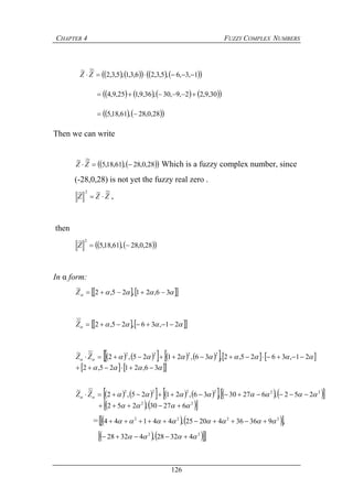 CHAPTER 4 FUZZY COMPLEX NUMBERS
126
         1,3,6,5,3,26,3,1,5,3,2
~~
 ZZ
        30,9,22,9,30,36,9,125,9,4 
    28,0,28,61,18,5 
Then we can write
    28,0,28,61,18,5
~~
 ZZ Which is a fuzzy complex number, since
(-28,0,28) is not yet the fuzzy real zero .
ZZZ
~~~ 2
 ,
then
    28,0,28,61,18,5
~ 2
Z
In α form:
     36,21,25,2
~
Z
    21,36,25,2
~
Z
            
   

36,2125,2
21,3625,2,36,2125,2
~~ 2222

 ZZ
             222222
252,62730,36,2125,2
~~
  ZZ
   22
62730,252  
=     ,9363642025,44144 2222
 
   22
43228,43228  
 