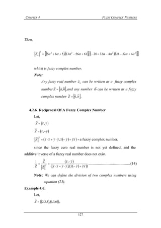 CHAPTER 4 FUZZY COMPLEX NUMBERS
127
Then,
        2222
2
43228,43228,615613,585
~
 Z
which is fuzzy complex number.
Note:
Any fuzzy real number a~ can be written as a fuzzy complex
number  0
~
,~.
~
aZ  ,and any number bi
~
can be written as a fuzzy
complex number  bZ
~
,0
~~
 .
4.2.6 Reciprocal Of A Fuzzy Complex Number
Let,
 yxZ ~,~~

 yxZ ~,~~

  xyyxyyxxZ ~~~~,~~~~~ 2
 a fuzzy complex number,
since the fuzzy zero real number is not yet defined, and the
additive inverse of a fuzzy real number does not exist.
 
     xyyxyyxx
yx
Z
Z
Z ~~~~,~~~~
~,~
~
~
~
1
2


 ............................................(14)
Note: We can define the division of two complex numbers using
equation (23).
Example 4.6:
Let,
    6,3,1,5,3,2
~
Z ,
 