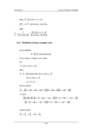 CHAPTER 4 FUZZY COMPLEX NUMBERS
128
then,     1,3,6,5,3,2Z
~

    28,0,28,61,18,5
~~~ 2
 ZZZ ,
and,
    
    
    28,0,28,61,18,5
1,3,6,5,3,2
6,3,1,5,3,2
1
~
1



Z
4.2.7 Definition of fuzzy complex zero.
Let us define :
      0,0,0,0,0,00
~
,0
~~
O
to be a fuzzy complex zero, then
let,
    ,,,,,,
~
fedcbaZ 
then,
         fedcbaZO ,,,,,0,0,0,0,0,0
~~

    fedcba ,,,,,
OZZ
~~~
 ,
but in α form
           000,000,000,000
~
 O
we get:
               effdedbccaba   ,,,0,0,0,0
          effdedbccaba   ,,,
which yields:
 OZZZO
~~~~~
 .
 