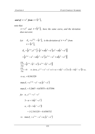 CHAPTER 4 FUZZY COMPLEX NUMBERS
133
and of a
ex
~
 from  
a
ex
~

note that:
a
ex
~
 and  
a
ex
~
 have the same curve, and the deviation
does not exist.
Let
 
 

 aa
ee 
~
is the deviation of a
ex
~
 from
 
a
ex
~

      23312131
,, eeeeeeee  
 

    23331211
, eeeeeeee  
 
    233121
, eeeeee 

  


       

 


  1212121
11,0 eeneeneeefor
541329.0 
 1211
max eeee e
 
  
57594.067075.42467.5max 
for 233
, eeer 

 23
3 een  
  23
3 eenr  
= 3-2.541328 = 0.4586752
 2333
max eeee rr
r
 
 
 