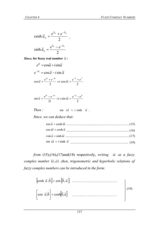 CHAPTER 4 FUZZY COMPLEX NUMBERS
137
2
~cosh
~~


aa
ee
a


 ,
2
~sinh
~~


aa
ee
a



Since, for fuzzy real number a~ :
aiaeai ~sin~cos
~

aiae ai ~sin~cos
~

2
~cos
2
~cos
~~~~ a
ee
ai
ee
a
aaiai





2
~sin
2
~sin
~~~ aaiaai
ee
aii
i
ee
a





Then : aiai ~sinh~sin  .
Since ,we can deduce that:
aia ~cosh~cos  .............................................................................. (15)
aai ~cosh~cos  .............................................................................. (16)
aiai ~sinh~sin  ............................................................................... (17)
aiai ~sinh~sin  ........................................................................ (18)
from (15),(16),(17)and(18) respectively, writing ai~ as a fuzzy
complex number  ao ~,~ ,then, trigonometric and hyperbolic relations of
fuzzy complex numbers can be introduced in the form:
   aa ~,0
~
cos0
~
,~cosh  ……………………………………
 aa ~,0
~
cosh0
~
,~cos 





……………………………………







(19)
 