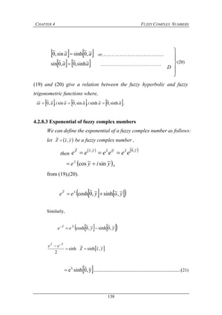 CHAPTER 4 FUZZY COMPLEX NUMBERS
138
   aa ~,0
~
sinh~sin,0
~
 or,……………………………………….
   aa ~sinh,0
~~,0
~
sin  …………………………………..
(19) and (20) give a relation between the fuzzy hyperbolic and fuzzy
trigonometric functions where,
     aaiaaiaai ~sinh,0~sinh,~sin,0
~~sin,~,0
~~ 
 .
4.2.8.3 Exponential of fuzzy complex numbers
We can define the exponential of a fuzzy complex number as follows:
let  yxZ ~,~~
 be a fuzzy complex number ,
then
   yxyixyxZ
eeeeee
~,0
~~~~~,~~

 yiyex ~sin~cos
~
 ,
from (19),(20).
    yoyee xZ ~,~sinh~,0
~
cosh
~~

Similarly,
    yyee XZ ~,0
~
sinh~,0
~
cosh
~~

 yxZ
ee ZZ
~,~sinh
~
sinh
2
~~

 
 y~,0
~
sinheX
~
 ...................................................................(21)
D





(20)
 