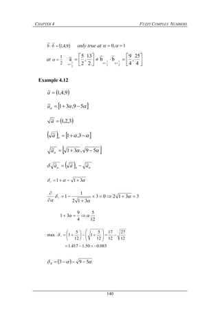 CHAPTER 4 FUZZY COMPLEX NUMBERS
140
 9,4,1
~~
bb only true at 1,0  
at
2
1
 








 4
25
,
4
9
b
~
b
~
2
13
,
2
5
a~
2
1
2
1
2
1
Example 4.12
 9,4,1~ a
  59,31~ a
 3,2,1~ a
     3,1~a
  59,31~ a
   aaa ~~~ 
 311 
331203
312
1
1 









12
5
4
9
31  
12
27
12
17
12
5
1
12
5
1max 













 
083.050.1417.1 
   593 R
 