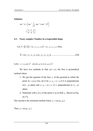 CHAPTER 4 FUZZY COMPLEX NUMBERS
142
Solution:






 
3tan,1tan,
3
1
tan~tan 1111
a







3
,
4
,
6

4.3. Fuzzy complex Number in a trapezoidal shape
Let     ),,,(
~
,,,,~,
~
,~~
43214321 yyyybxxxxabaZ  then,
))y,y,y,y(),x,x,x,x((Z
~
43214321
 ...........................................(24)
Let      byaxwhereZiyxz
~
,,~,
~
, 21  
We have two methods to find  iyx  , the first is pyramidical
method where:
1- We get the equation of the face  of the pyramid in which the
point   ,iyx  lies, let it be nlx 1:  ,if it is perpendicular
to x plane and nmy 2:  , if  perpendicular to  y
plane.
2- Substitute with x or y of the point x+iy to find  . Shown in Fig.
(4.17).
The second is the minimum method where  21,.min   .
Then  .,min 21  
 