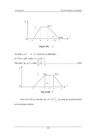 CHAPTER 4 FUZZY COMPLEX NUMBERS
145
To find :)10,8,6,3(
~
)7(2 bin we find that :
6<7<8,       .17186 2  
The min.  
3
1
1,
3
1
.min, 21







 ........................................................(26)
From (25), (26) we find that  
3
1
78  iz , by using the pyramid method
or the minimum method.
2
(6,1)
0
4 6 8 ٩
(9,0)
a~
1

x
Fig.(4. 19): a~
٣ ٦ ٧ ٨ ١٠
0
(6,1) (8,1)
2
b
~

y
Fig. (4.20) b
~
 
