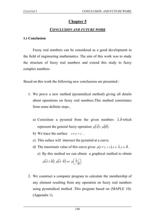 CHAPTER 5 CONCLUSION AND FUTURE WORK
146
Chapter 5
CONCLUSION AND FUTURE WORK
5.1 Conclusion
Fuzzy real numbers can be considered as a good development in
the field of engineering mathematics. The aim of this work was to study
the structure of fuzzy real numbers and extend this study to fuzzy
complex numbers.
Based on this work the following new conclusions are presented :
1. We prove a new method (pyramidical method) giving all details
about operations on fuzzy real numbers.This method conistitutes
from some definite steps ,
a) Conistitute a pyramid from the given numbers BA
~
,
~
which
represent the general fuzzy operation    BA
~~
  .
b) We trace the surface cyx  .
c) This suface will intersect the pyramid at a curve.
d) The maximum value of this curve gives   ByAxcyx
~
,
~
,  .
e) By this method we can obtain a graphical method to obtain
    .~
~~~
,
~~





B
AorBABA 
2. We construct a computer program to calculate the membership of
any element resulting from any operation on fuzzy real numbers
using pyramidical method .This program based on (MAPLE 10).
(Appendix 1).
 