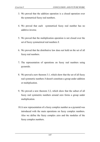 CHAPTER 5 CONCLUSION AND FUTURE WORK
147
3. We proved that the addition operation is a closed operation over
the symmetrical fuzzy real numbers.
4. We proved that each symmetrical fuzzy real number has no
additive inverse.
5. We proved that the multiplication operation is not closed over the
set of fuzzy symmetrical real numbers $.
6. We proved that the distributive law does not hold on the set of all
fuzzy real numbers.
7. The representation of operations on fuzzy real numbers using
pyramids.
8. We proved a new theorem 3.1, which show that the set of all fuzzy
real symmetric numbers $ doesn't constitute a group under addition
or multiplication.
9. We proved a new theorem 3.2, which show that the subset of all
fuzzy real symmetric numbers around zero forms a group under
multiplication.
10.A new representation of a fuzzy complex number as a pyramid was
introduced with the main operations on fuzzy complex numbers.
Also we define the fuzzy complex zero and the modulus of the
fuzzy complex numbers.
 