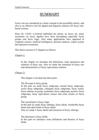 English Summary
i
SUMMARY
Fuzzy sets are considered as a basic concept in the possibility theory, and
also as an effective tool for digital and linguistic analysis for fuzzy rule-
based systems.
Since Dr. LOTFI A.ZADAH published his theory on fuzzy set, many
researches on fuzzy algebra have been developing especially fuzzy
groups and fuzzy rings. Also many applications have appeared in
computer science, artificial intelligence, decision analysis, expert system
and operation researches.
This thesis consists of 5 chapters as follows:
Chapter 1:
In this chapter we introduce the definitions, main operations and
relations of fuzzy sets. Also we study the extension of fuzzy sets
and characteristics of fuzzy equivalence relation.
Chapter 2:
This chapter is divided into three parts:
The first part is fuzzy group:
In this part we study fuzzy subgroups, normal fuzzy subgroups,
cyclic fuzzy subgroups, conjugate fuzzy subgroups, fuzzy cosets,
fuzzy relation on group, symmetric fuzzy subgroups, positive fuzzy
subgroups, fuzzy equivalence classes and some results on fuzzy
group.
The second part is fuzzy rings:
In this part we study fuzzy subrings, fuzzy ideals, irreducible fuzzy
ideals and other kinds of fuzzy ideals.
Also we study L-fuzzy ideals and extension of fuzzy subrings.
The third part is fuzzy fields:
In this part we introduce some definitions and theories of fuzzy
fields.
 
