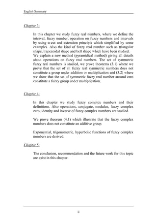 English Summary
ii
Chapter 3:
In this chapter we study fuzzy real numbers, where we define the
interval, fuzzy number, operation on fuzzy numbers and intervals
by using α-cut and extension principle which simplified by some
examples. Also the kind of fuzzy real number such as triangular
shape, trapezoidal shape and bell shape which have been studied.
We explain a new method (pyramidical method) giving all details
about operations on fuzzy real numbers. The set of symmetric
fuzzy real numbers is studied, we prove theorems (3.1) where we
prove that the set of all fuzzy real symmetric numbers does not
constitute a group under addition or multiplication and (3.2) where
we show that the set of symmetric fuzzy real number around zero
constitute a fuzzy group under multiplication.
Chapter 4:
In this chapter we study fuzzy complex numbers and their
definitions. Also operations, conjugate, modulus, fuzzy complex
zero, identity and inverse of fuzzy complex numbers are studied.
We prove theorem (4.1) which illustrate that the fuzzy complex
numbers does not constitute an additive group.
Exponential, trigonometric, hyperbolic functions of fuzzy complex
numbers are derived.
Chapter 5:
The conclusion, recommendation and the future work for this topic
are exist in this chapter.
 