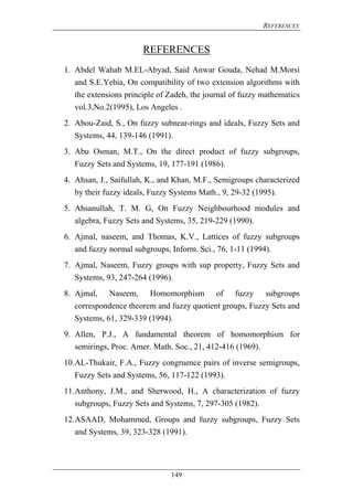 REFERENCES
149
REFERENCES
1. Abdel Wahab M.EL-Abyad, Said Anwar Gouda, Nehad M.Morsi
and S.E.Yehia, On compatibility of two extension algorithms with
the extensions principle of Zadeh, the journal of fuzzy mathematics
vol.3,No.2(1995), Los Angeles .
2. Abou-Zaid, S., On fuzzy subnear-rings and ideals, Fuzzy Sets and
Systems, 44, 139-146 (1991).
3. Abu Osman, M.T., On the direct product of fuzzy subgroups,
Fuzzy Sets and Systems, 19, 177-191 (1986).
4. Ahsan, J., Saifullah, K., and Khan, M.F., Semigroups characterized
by their fuzzy ideals, Fuzzy Systems Math., 9, 29-32 (1995).
5. Ahsanullah, T. M. G, On Fuzzy Neighbourhood modules and
algebra, Fuzzy Sets and Systems, 35, 219-229 (1990).
6. Ajmal, naseem, and Thomas, K.V., Lattices of fuzzy subgroups
and fuzzy normal subgroups, Inform. Sci., 76, 1-11 (1994).
7. Ajmal, Naseem, Fuzzy groups with sup property, Fuzzy Sets and
Systems, 93, 247-264 (1996).
8. Ajmal, Naseem, Homomorphism of fuzzy subgroups
correspondence theorem and fuzzy quotient groups, Fuzzy Sets and
Systems, 61, 329-339 (1994).
9. Allen, P.J., A fundamental theorem of homomorphism for
semirings, Proc. Amer. Math. Soc., 21, 412-416 (1969).
10.AL-Thukair, F.A., Fuzzy congruence pairs of inverse semigroups,
Fuzzy Sets and Systems, 56, 117-122 (1993).
11.Anthony, J.M., and Sherwood, H., A characterization of fuzzy
subgroups, Fuzzy Sets and Systems, 7, 297-305 (1982).
12.ASAAD, Mohammed, Groups and fuzzy subgroups, Fuzzy Sets
and Systems, 39, 323-328 (1991).
 
