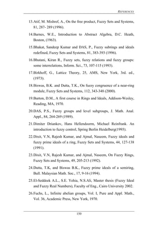 REFERENCES
150
13.Atif, M. Mishref, A., On the free product, Fuzzy Sets and Systems,
81, 287- 289 (1996).
14.Barnes, W.E., Introduction to Abstract Algebra, D.C. Heath,
Boston, (1963).
15.Bhakat, Sandeep Kumar and DAS, P., Fuzzy subrings and ideals
redefined, Fuzzy Sets and Systems, 81, 383-393 (1996).
16.Bhutani, Kiran R., Fuzzy sets, fuzzy relations and fuzzy groups:
some interrelations, Inform. Sci., 73, 107-115 (1993).
17.Birkhoff, G., Lattice Theory, 25, AMS, New York, 3rd. ed.,
(1973).
18.Biswas, B.K. and Dutta, T.K., On fuzzy congruence of a near-ring
module, Fuzzy Sets and Systems, 112, 343-348 (2000).
19.Burton, D.M., A first course in Rings and Ideals, Addison-Wesley,
Reading, MA, 1970.
20.DAS, P.S., Fuzzy groups and level subgroups, J. Math. Anal.
Appl., 84, 264-269 (1989).
21.Dimiter Driankov, Hans Hellendoorm, Michael Reinfrank. An
introduction to fuzzy control, Spring Berlin Heidelberg(1993).
22.Dixit, V.N, Rajesh Kumar, and Ajmal, Naseem, Fuzzy ideals and
fuzzy prime ideals of a ring, Fuzzy Sets and Systems, 44, 127-138
(1991).
23.Dixit, V.N, Rajesh Kumar, and Ajmal, Naseem, On Fuzzy Rings,
Fuzzy Sets and Systems, 49, 205-213 (1992).
24.Dutta, T.K, and Biswas B.K., Fuzzy prime ideals of a semiring,
Bull. Malaysian Math. Soc., 17, 9-16 (1994).
25.El-Seddeek A.L., S.E. Yehia, N.S.Ali, Master thesis (Fuzzy Ideal
and Fuzzy Real Numbers), Faculty of Eng., Cairo University 2002.
26.Fuchs, L., Infinite abelian groups, Vol. I, Pure and Appl. Math.,
Vol. 36, Academic Press, New York, 1970.
 