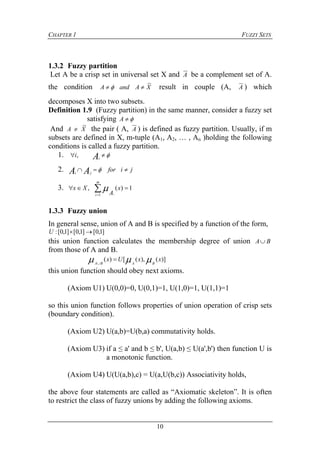 CHAPTER 1 FUZZY SETS
10
1.3.2 Fuzzy partition
Let A be a crisp set in universal set X and A be a complement set of A.
the condition XAandA
~
  result in couple (A, A ) which
decomposes X into two subsets.
Definition 1.9 (Fuzzy partition) in the same manner, consider a fuzzy set
satisfying A
And XA
~
 the pair ( A, A ) is defined as fuzzy partition. Usually, if m
subsets are defined in X, m-tuple (A1, A2, … , An )holding the following
conditions is called a fuzzy partition.
1.  Ai
i,
2. jiforAA ji
 
3. 

m
i
x
A
Xx
i1
1)(, 
1.3.3 Fuzzy union
In general sense, union of A and B is specified by a function of the form,
]1,0[]1,0[]1,0[: U
this union function calculates the membership degree of union BA
from those of A and B.
)](),([)( xxUx
BABA
 

this union function should obey next axioms.
(Axiom U1) U(0,0)=0, U(0,1)=1, U(1,0)=1, U(1,1)=1
so this union function follows properties of union operation of crisp sets
(boundary condition).
(Axiom U2) U(a,b)=U(b,a) commutativity holds.
(Axiom U3) if a ≤ a' and b ≤ b', U(a,b) ≤ U(a',b') then function U is
a monotonic function.
(Axiom U4) U(U(a,b),c) = U(a,U(b,c)) Associativity holds,
the above four statements are called as “Axiomatic skeleton”. It is often
to restrict the class of fuzzy unions by adding the following axioms.
 