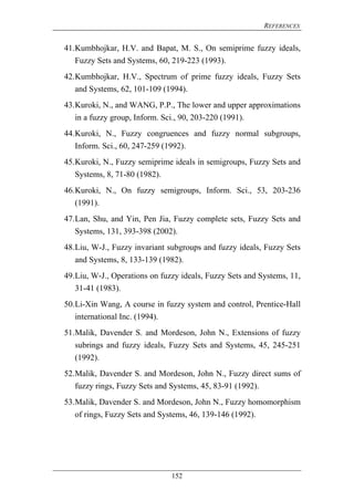 REFERENCES
152
41.Kumbhojkar, H.V. and Bapat, M. S., On semiprime fuzzy ideals,
Fuzzy Sets and Systems, 60, 219-223 (1993).
42.Kumbhojkar, H.V., Spectrum of prime fuzzy ideals, Fuzzy Sets
and Systems, 62, 101-109 (1994).
43.Kuroki, N., and WANG, P.P., The lower and upper approximations
in a fuzzy group, Inform. Sci., 90, 203-220 (1991).
44.Kuroki, N., Fuzzy congruences and fuzzy normal subgroups,
Inform. Sci., 60, 247-259 (1992).
45.Kuroki, N., Fuzzy semiprime ideals in semigroups, Fuzzy Sets and
Systems, 8, 71-80 (1982).
46.Kuroki, N., On fuzzy semigroups, Inform. Sci., 53, 203-236
(1991).
47.Lan, Shu, and Yin, Pen Jia, Fuzzy complete sets, Fuzzy Sets and
Systems, 131, 393-398 (2002).
48.Liu, W-J., Fuzzy invariant subgroups and fuzzy ideals, Fuzzy Sets
and Systems, 8, 133-139 (1982).
49.Liu, W-J., Operations on fuzzy ideals, Fuzzy Sets and Systems, 11,
31-41 (1983).
50.Li-Xin Wang, A course in fuzzy system and control, Prentice-Hall
international Inc. (1994).
51.Malik, Davender S. and Mordeson, John N., Extensions of fuzzy
subrings and fuzzy ideals, Fuzzy Sets and Systems, 45, 245-251
(1992).
52.Malik, Davender S. and Mordeson, John N., Fuzzy direct sums of
fuzzy rings, Fuzzy Sets and Systems, 45, 83-91 (1992).
53.Malik, Davender S. and Mordeson, John N., Fuzzy homomorphism
of rings, Fuzzy Sets and Systems, 46, 139-146 (1992).
 