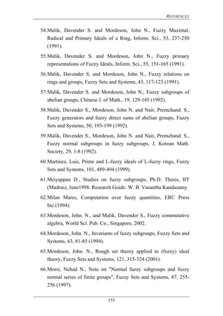 REFERENCES
153
54.Malik, Davender S. and Mordeson, John N., Fuzzy Maximal,
Radical and Primary Ideals of a Ring, Inform. Sci., 53, 237-250
(1991).
55.Malik, Davender S. and Mordeson, John N., Fuzzy primary
representations of Fuzzy Ideals, Inform. Sci., 55, 151-165 (1991).
56.Malik, Davender S. and Mordeson, John N., Fuzzy relations on
rings and groups, Fuzzy Sets and Systems, 43, 117-123 (1991).
57.Malik, Davender S. and Mordeson, John N., Fuzzy subgroups of
abelian groups, Chinese J. of Math., 19, 129-145 (1992).
58.Malik, Davender S., Mordeson, John N. and Nair, Premchand. S.,
Fuzzy generators and fuzzy direct sums of abelian groups, Fuzzy
Sets and Systems, 50, 193-199 (1992).
59.Malik, Davender S., Mordeson, John N. and Nair, Premchand. S.,
Fuzzy normal subgroups in fuzzy subgroups, J. Korean Math.
Society, 29, 1-8 (1992).
60.Martinez, Luis, Prime and L-fuzzy ideals of L-fuzzy rings, Fuzzy
Sets and Systems, 101, 489-494 (1999).
61.Meiyappan D., Studies on fuzzy subgroups, Ph.D. Thesis, IIT
(Madras), June1998. Research Guide: W. B. Vasantha Kandasamy.
62.Milan Mares, Computation over fuzzy quantities, ERC Press
Inc.(1994).
63.Mordeson, John. N., and Malik, Davender S., Fuzzy commutative
algebra, World Sci. Pub. Co., Singapore, 2002.
64.Mordeson, John. N., Invariants of fuzzy subgroups, Fuzzy Sets and
Systems, 63, 81-85 (1994).
65.Mordeson, John. N., Rough set theory applied to (fuzzy) ideal
theory, Fuzzy Sets and Systems, 121, 315-324 (2001).
66.Morsi, Nehad N., Note on "Normal fuzzy subgroups and fuzzy
normal series of finite groups", Fuzzy Sets and Systems, 87, 255-
256 (1997).
 