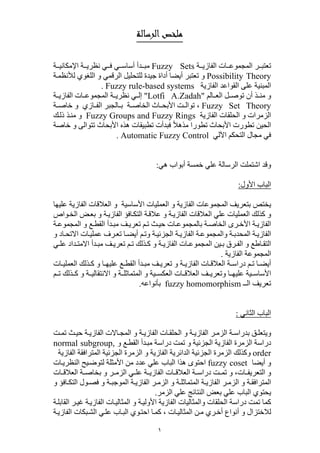 ١
‫اﻟﺮﺳﺎﻟﺔ‬‫ﻣﻠﺨﺺ‬
‫ة‬ ‫الفازي‬ ‫ات‬ ‫المجموع‬ ‫ر‬ ‫تعتب‬Fuzzy Sets‫ة‬ ‫اإلمكاني‬ ‫ة‬ ‫نظري‬ ‫ي‬ ‫ف‬ ‫ي‬ ‫أساس‬ ‫دأ‬ ‫مب‬
Possibility Theory‫ة‬‫لألنظم‬ ‫اللغوي‬ ‫و‬ ‫الرقمي‬ ‫للتحليل‬ ‫جيدة‬ ‫أداة‬ ‫أيضا‬ ‫تعتبر‬ ‫و‬
‫الفازية‬ ‫القواعد‬ ‫على‬ ‫المبنية‬Fuzzy rule-based systems.
‫الم‬ ‫الع‬ ‫ل‬ ‫توص‬ ‫أن‬ ‫ذ‬ ‫من‬ ‫و‬"Lotfi A.Zadah"‫نظر‬ ‫ي‬ ‫إل‬‫ة‬ ‫الفازي‬ ‫ات‬ ‫المجموع‬ ‫ة‬ ‫ي‬
Fuzzy Set Theory‫ة‬ ‫خاص‬ ‫و‬ ‫ازي‬ ‫الف‬ ‫الجبر‬ ‫ب‬ ‫ة‬ ‫الخاص‬ ‫اث‬ ‫األبح‬ ‫ت‬ ‫توال‬ ،
‫الفازية‬ ‫الحلقات‬ ‫و‬ ‫الزمرات‬Fuzzy Groups and Fuzzy Rings‫ك‬‫ذل‬ ‫ذ‬‫من‬ ‫و‬
‫خاصة‬ ‫و‬ ‫تتوالى‬ ‫األبحاث‬ ‫ھذه‬ ‫تطبيقات‬ ‫فبدأت‬ ً‫ال‬‫مذھ‬ ‫تطورا‬ ‫األبحاث‬ ‫تطورت‬ ‫الحين‬
‫اآللي‬ ‫التحكم‬ ‫مجال‬ ‫في‬Automatic Fuzzy Control.
‫ھي‬ ‫أبواب‬ ‫خمسة‬ ‫علي‬ ‫الرسالة‬ ‫اشتملت‬ ‫وقد‬:
‫األول‬ ‫الباب‬:
‫عليھا‬ ‫الفازية‬ ‫العالقات‬ ‫و‬ ‫األساسية‬ ‫العمليات‬ ‫و‬ ‫الفازية‬ ‫المجموعات‬ ‫بتعريف‬ ‫يختص‬
‫واص‬‫الخ‬ ‫ض‬‫بع‬ ‫و‬ ‫ة‬‫الفازي‬ ‫افؤ‬‫التك‬ ‫ة‬‫عالق‬ ‫و‬ ‫ة‬‫الفازي‬ ‫العالقات‬ ‫علي‬ ‫العمليات‬ ‫كذلك‬ ‫و‬
‫ات‬‫بالمجموع‬ ‫ة‬‫الخاص‬ ‫رى‬‫األخ‬ ‫ة‬‫الفازي‬‫ة‬‫المجموع‬ ‫و‬ ‫ع‬‫القط‬ ‫دأ‬‫مب‬ ‫ف‬‫تعري‬ ‫م‬‫ت‬ ‫ث‬‫حي‬
‫و‬ ‫ة‬‫الجزئي‬ ‫ة‬‫الفازي‬ ‫ة‬‫والمجموع‬ ‫ة‬‫المحدب‬ ‫ة‬‫الفازي‬‫و‬ ‫اد‬‫االتح‬ ‫ات‬‫عملي‬ ‫رف‬‫تع‬ ‫ا‬‫أيض‬ ‫م‬‫ت‬
‫ي‬ ‫عل‬ ‫داد‬ ‫االمت‬ ‫دأ‬ ‫مب‬ ‫ف‬ ‫تعري‬ ‫م‬ ‫ت‬ ‫ذلك‬ ‫ك‬ ‫و‬ ‫ة‬ ‫الفازي‬ ‫ات‬ ‫المجموع‬ ‫ين‬ ‫ب‬ ‫رق‬ ‫الف‬ ‫و‬ ‫اطع‬ ‫التق‬
‫الفازية‬ ‫المجموعة‬.
‫و‬ ‫ا‬ ‫عليھ‬ ‫ع‬ ‫القط‬ ‫دأ‬ ‫مب‬ ‫ف‬ ‫تعري‬ ‫و‬ ‫ة‬ ‫الفازي‬ ‫ات‬ ‫العالق‬ ‫ة‬ ‫دراس‬ ‫م‬ ‫ت‬ ‫ا‬ ‫أيض‬‫ات‬ ‫العملي‬ ‫ذلك‬ ‫ك‬
‫علي‬ ‫ية‬ ‫األساس‬‫ھ‬‫م‬ ‫ت‬ ‫ذلك‬ ‫ك‬ ‫و‬ ‫ة‬ ‫االنتقالي‬ ‫و‬ ‫ة‬ ‫المتماثل‬ ‫و‬ ‫ية‬ ‫العكس‬ ‫ات‬ ‫العالق‬ ‫ف‬ ‫وتعري‬ ‫ا‬
‫الــ‬ ‫تعريف‬fuzzy homomorphism‫بأنواعه‬.
‫الثاني‬ ‫الباب‬:
‫المج‬ ‫و‬ ‫ة‬ ‫الفازي‬ ‫ات‬ ‫الحلق‬ ‫و‬ ‫ة‬ ‫الفازي‬ ‫ر‬ ‫الزم‬ ‫ة‬ ‫بدراس‬ ‫ق‬ ‫ويتعل‬‫ا‬‫ة‬ ‫الفازي‬ ‫الت‬‫ت‬ ‫تم‬ ‫ث‬ ‫حي‬
‫تمت‬ ‫و‬ ‫الجزئية‬ ‫الفازية‬ ‫الزمرة‬ ‫دراسة‬‫و‬ ‫ع‬‫القط‬ ‫دأ‬‫مب‬ ‫دراسة‬normal subgroup,
order‫و‬‫الفازية‬ ‫المترافقة‬ ‫الجزئية‬ ‫الزمرة‬ ‫و‬ ‫الفازية‬ ‫الدائرية‬ ‫الجزئية‬ ‫الزمرة‬ ‫كذلك‬
‫أيضا‬ ‫و‬fuzzy coset‫األم‬ ‫من‬ ‫عدد‬ ‫علي‬ ‫الباب‬ ‫ھذا‬ ‫احتوى‬‫ات‬‫النظري‬ ‫يح‬‫لتوض‬ ‫ثلة‬
‫ات‬ ‫التعريف‬ ‫و‬‫ات‬ ‫العالق‬ ‫ة‬ ‫بخاص‬ ‫و‬ ‫ر‬ ‫الزم‬ ‫ي‬ ‫عل‬ ‫ة‬ ‫الفازي‬ ‫ات‬ ‫العالق‬ ‫ة‬ ‫دراس‬ ‫ت‬ ‫تم‬ ‫و‬ ،
‫ا‬‫و‬ ‫افؤ‬ ‫التك‬ ‫ول‬ ‫فص‬ ‫و‬ ‫ة‬ ‫الموجب‬ ‫ة‬ ‫الفازي‬ ‫ر‬ ‫الزم‬ ‫و‬ ‫ة‬ ‫المتماثل‬ ‫ة‬ ‫الفازي‬ ‫ر‬ ‫الزم‬ ‫و‬ ‫ة‬ ‫لمترافق‬
‫الزمر‬ ‫علي‬ ‫النتائج‬ ‫بعض‬ ‫علي‬ ‫الباب‬ ‫يحتوي‬.
‫ر‬‫غي‬ ‫ة‬‫الفازي‬ ‫ات‬‫المثالي‬ ‫و‬ ‫ة‬‫األولي‬ ‫الفازية‬ ‫والمثاليات‬ ‫الحلقات‬ ‫دراسة‬ ‫تمت‬ ‫كما‬‫ال‬‫ة‬‫قابل‬
‫ات‬‫المثالي‬ ‫ن‬‫م‬ ‫ري‬‫أخ‬ ‫أنواع‬ ‫و‬ ‫لالختزال‬،‫الش‬ ‫ي‬‫عل‬ ‫اب‬‫الب‬ ‫وي‬‫احت‬ ‫ا‬‫كم‬‫الفازي‬ ‫بكات‬‫ة‬
 