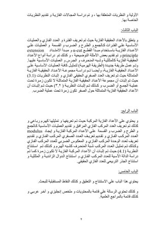 ٢
‫بھا‬ ‫المتعلقة‬ ‫النظريات‬ ‫و‬ ‫األولية‬،‫ات‬‫النظري‬ ‫ديم‬‫تق‬ ‫و‬ ‫ة‬‫الفازي‬ ‫االت‬‫المج‬ ‫ة‬‫دراس‬ ‫تم‬ ‫و‬
‫بھا‬ ‫الخاصة‬.
‫الثالث‬ ‫الباب‬:
‫باألعدا‬ ‫يتعلق‬ ‫و‬‫د‬‫ات‬‫والعملي‬ ‫ازي‬‫الف‬ ‫دد‬‫الع‬ ‫و‬ ‫رة‬‫الفت‬ ‫تعريف‬ ‫تم‬ ‫حيث‬ ‫الفازية‬ ‫الحقيقية‬
‫ية‬ ‫األساس‬‫رات‬ ‫الفت‬ ‫ي‬ ‫عل‬‫مة‬ ‫القس‬ ‫و‬ ‫رب‬ ‫الض‬ ‫و‬ ‫رح‬ ‫الط‬ ‫و‬ ‫الجمع‬ ‫ك‬‫ي‬ ‫عل‬ ‫ات‬ ‫العملي‬ ‫و‬
‫ع‬ ‫القط‬ ‫دأ‬ ‫مب‬ ‫تخدام‬ ‫باس‬ ‫ة‬ ‫الفازي‬ ‫داد‬ ‫األع‬α-cut‫داد‬ ‫االمت‬ ‫دأ‬ ‫مب‬ ‫و‬extension
principle‫و‬ ، ‫التوضيحية‬ ‫األمثلة‬ ‫بعض‬ ‫تقديم‬ ‫تم‬ ‫و‬‫تم‬ ‫كذلك‬‫داد‬‫األع‬ ‫أنواع‬ ‫دراسة‬
‫رس‬‫الج‬ ‫و‬ ‫رف‬‫المنح‬ ‫به‬‫وش‬ ‫ة‬‫كالمثلثي‬ ‫ة‬‫الفازي‬ ‫ة‬‫الحقيقي‬‫ا‬‫عليھ‬ ‫ية‬‫األساس‬ ‫ات‬‫العملي‬ ‫و‬.
‫و‬‫دة‬‫جدي‬ ‫ة‬ ‫طريق‬ ‫ل‬‫عم‬ ‫م‬‫ت‬)‫ة‬ ‫الھرمي‬ ‫ة‬ ‫الطريق‬(‫ى‬ ‫عل‬ ‫ية‬‫األساس‬ ‫ات‬‫العملي‬ ‫ة‬‫كاف‬ ‫ل‬‫لتمثي‬
‫م‬ ‫ت‬ ‫ا‬ ‫وأيض‬ ،‫ة‬ ‫الفازي‬ ‫ة‬ ‫الحقيقي‬ ‫داد‬ ‫األع‬‫ة‬ ‫دراس‬‫ة‬ ‫الفازي‬ ‫ة‬ ‫الحقيقي‬ ‫داد‬ ‫األع‬ ‫ة‬ ‫مجموع‬
‫ات‬‫النظري‬ ‫ات‬‫إثب‬ ‫و‬ ‫ازي‬‫الف‬ ‫الحقيقي‬ ‫الصفري‬ ‫العدد‬ ‫تعريف‬ ‫تم‬ ‫حيث‬ ‫المتماثلة‬(3.1)
‫أن‬ ‫إثبات‬ ‫تم‬ ‫حيث‬‫مجموعة‬‫الم‬ ‫ة‬‫الفازي‬ ‫ة‬‫الحقيقي‬ ‫داد‬‫األع‬‫ة‬‫تماثل‬‫ت‬‫تح‬ ‫رة‬‫زم‬ ‫ون‬‫تك‬ ‫ال‬
‫ة‬ ‫النظري‬ ‫ات‬ ‫إثب‬ ‫م‬ ‫ت‬ ‫ذلك‬ ‫ك‬ ‫و‬ ‫رب‬ ‫الض‬ ‫أو‬ ‫ع‬ ‫الجم‬ ‫ة‬ ‫عملي‬)٣.٢(‫أن‬ ‫ات‬ ‫إثب‬ ‫م‬ ‫ت‬ ‫ث‬ ‫حي‬
‫المتماثلة‬ ‫الفازية‬ ‫الحقيقية‬ ‫األعداد‬‫الصفر‬ ‫حول‬‫زمرة‬ ‫تكون‬‫الضرب‬ ‫عملية‬ ‫تحت‬.
‫الرابع‬ ‫الباب‬:
‫ا‬‫تعريفھ‬ ‫م‬‫ت‬ ‫ث‬‫حي‬ ‫ة‬‫المركب‬ ‫الفازية‬ ‫األعداد‬ ‫علي‬ ‫يحتوي‬ ‫و‬‫اعي‬‫رب‬ ‫رم‬‫كھ‬ ‫ا‬‫تمثيلھ‬ ‫و‬‫و‬
‫تم‬ ‫كذلك‬‫ات‬‫العملي‬ ‫ديم‬‫تق‬ ‫و‬ ‫ق‬‫المراف‬ ‫الفازي‬ ‫المركب‬ ‫العدد‬ ‫تعريف‬‫الجمع‬‫ك‬ ‫ية‬‫األساس‬
‫مة‬‫القس‬ ‫و‬ ‫الضرب‬ ‫و‬ ‫الطرح‬ ‫و‬‫و‬ ‫ة‬‫الفازي‬ ‫ة‬‫المركب‬ ‫داد‬‫األع‬ ‫ي‬‫عل‬‫اد‬‫إيج‬modulus
‫ديم‬ ‫تق‬ ‫و‬ ‫ازي‬ ‫الف‬ ‫ب‬ ‫المرك‬ ‫فري‬ ‫الص‬ ‫دد‬ ‫الع‬ ‫ف‬ ‫تعري‬ ‫ديم‬ ‫تق‬ ‫و‬ ‫ازي‬ ‫الف‬ ‫ب‬ ‫المرك‬ ‫دد‬ ‫الع‬
‫رب‬‫الض‬ ‫وس‬‫المعك‬ ‫و‬ ‫ازي‬‫الف‬ ‫ب‬‫المرك‬ ‫دة‬‫الوح‬ ‫دد‬‫لع‬ ‫تعريف‬‫ازي‬‫الف‬ ‫ب‬‫المرك‬ ‫دد‬‫للع‬ ‫ي‬
‫م‬ ‫ت‬ ‫ذلك‬ ‫وك‬‫ك‬ ‫رف‬ ‫المنح‬ ‫بة‬ ‫ش‬ ‫ب‬ ‫المرك‬ ‫دد‬ ‫الع‬ ‫ل‬ ‫تمثي‬‫به‬ ‫ش‬‫رم‬ ‫الھ‬‫م‬ ‫ت‬ ‫ذلك‬ ‫ك‬ ‫و‬‫تنتاج‬ ‫اس‬
‫ة‬‫النظري‬(4.1)‫ة‬‫الفازي‬ ‫ة‬‫المركب‬ ‫داد‬‫األع‬ ‫أن‬ ‫ات‬‫إثب‬ ‫م‬‫ت‬ ‫ث‬‫حي‬‫ال‬‫م‬‫ت‬ ‫ا‬‫كم‬ ‫رة‬‫زم‬ ‫ون‬‫تك‬
‫و‬ ‫ة‬‫المثلثي‬ ‫و‬ ‫ة‬‫الزائدي‬ ‫دوال‬‫ال‬ ‫تنتاج‬‫اس‬ ‫و‬ ‫ازي‬‫الف‬ ‫ب‬‫المرك‬ ‫دد‬‫للع‬ ‫ية‬‫األس‬ ‫الدالة‬ ‫دراسة‬
‫الج‬ ‫استنتاج‬‫الفازي‬ ‫للعدد‬ ‫التربيعي‬ ‫ذر‬‫ا‬‫لحقيقي‬.
‫الخامس‬ ‫الباب‬:
‫للبحث‬ ‫المستقبلية‬ ‫النقاط‬ ‫كذلك‬ ‫و‬ ‫التعليق‬ ‫و‬ ‫االستنتاج‬ ‫علي‬ ‫الباب‬ ‫ھذا‬ ‫يحتوي‬.
‫و‬ ‫ي‬‫عرب‬ ‫ر‬‫آخ‬ ‫و‬ ‫إنجليزي‬ ‫ملخص‬ ‫و‬ ‫بالمحتويات‬ ‫قائمة‬ ‫علي‬ ‫الرسالة‬ ‫تحتوي‬ ‫كذلك‬ ‫و‬
‫العلمية‬ ‫بالمراجع‬ ‫قائمة‬ ‫كذلك‬.
 