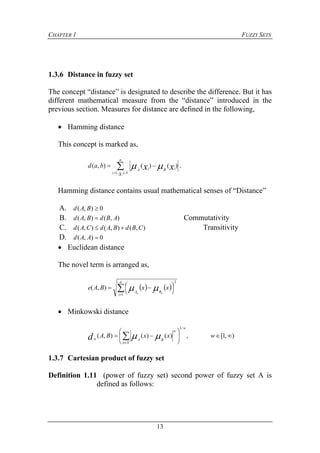 CHAPTER 1 FUZZY SETS
13
1.3.6 Distance in fuzzy set
The concept “distance” is designated to describe the difference. But it has
different mathematical measure from the “distance” introduced in the
previous section. Measures for distance are defined in the following,
 Hamming distance
This concept is marked as,



n
Xi
iBiA
x
bad
i
xx,1
)()(),(  .
Hamming distance contains usual mathematical senses of “Distance”
A. 0),( BAd
B. ),(),( ABdBAd  Commutativity
C. ),(),(),( CBdBAdCAd  Transitivity
D. 0),( AAd
 Euclidean distance
The novel term is arranged as,
   




 
n
i
BA
xxBAe
nn
1
2
),( 
 Minkowski distance
),1[,)()(),(
/1






 
wxxBA
w
Xx
w
BAwd 
1.3.7 Cartesian product of fuzzy set
Definition 1.11 (power of fuzzy set) second power of fuzzy set A is
defined as follows:
 
