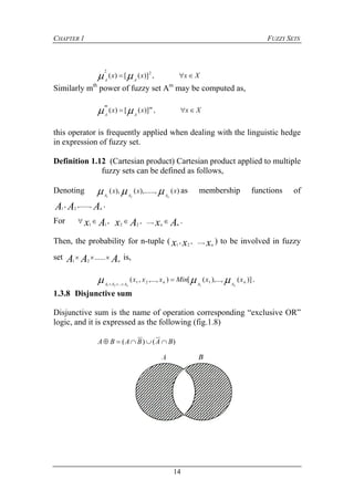 CHAPTER 1 FUZZY SETS
14
Xxxx
AA
 ,)]([)( 22

Similarly mth
power of fuzzy set Am
may be computed as,
Xxxx m
A
m
A
 ,)]([)( 
this operator is frequently applied when dealing with the linguistic hedge
in expression of fuzzy set.
Definition 1.12 (Cartesian product) Cartesian product applied to multiple
fuzzy sets can be defined as follows,
Denoting )(),......,(),(
21
xxx
nAAA
 as membership functions of
AAA n
,......,, 21
.
For AxAxAx nn
 ...,,, 2211
.
Then, the probability for n-tuple ( xxx n
...,,, 21
) to be involved in fuzzy
set AAA n
 ......21
is,
)](),...,([),...,,( 121... 121
nAAnAAA
xxMinxxx
nn
 

.
1.3.8 Disjunctive sum
Disjunctive sum is the name of operation corresponding “exclusive OR”
logic, and it is expressed as the following (fig.1.8)
)()( BABABA 
 