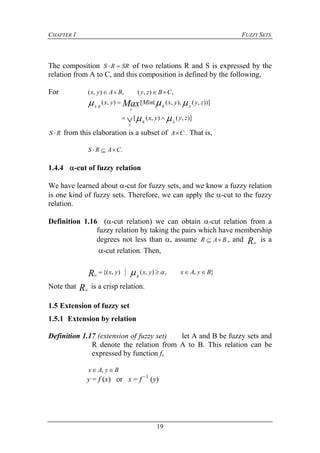 CHAPTER 1 FUZZY SETS
19
The composition SRRS  of two relations R and S is expressed by the
relation from A to C, and this composition is defined by the following,
For ,),(,),( CBzyBAyx 
))],(),,(([),( zyyxMinyx
SR
y
RS Max  

)],(),([ zyyx
SR
y
  
RS  from this elaboration is a subset of CA . That is,
.CARS 
1.4.4 -cut of fuzzy relation
We have learned about -cut for fuzzy sets, and we know a fuzzy relation
is one kind of fuzzy sets. Therefore, we can apply the -cut to the fuzzy
relation.
Definition 1.16 (-cut relation) we can obtain -cut relation from a
fuzzy relation by taking the pairs which have membership
degrees not less than , assume BAR  , and R
is a
-cut relation. Then,
},,),(),{( ByAxyxyx
RR  
Note that R
is a crisp relation.
1.5 Extension of fuzzy set
1.5.1 Extension by relation
Definition 1.17 (extension of fuzzy set) let A and B be fuzzy sets and
R denote the relation from A to B. This relation can be
expressed by function f,
ByAx  ,
y = f (x) or x = f –1
(y)
 