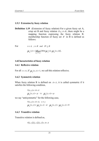 CHAPTER 1 FUZZY SETS
21
1.5.3 Extension by fuzzy relation
Definition 1.19 (Extension of fuzzy relation) For a given fuzzy set A,
crisp set B and fuzzy relation BAR  , there might be a
mapping function expressing the fuzzy relation R.
membership function of fuzzy set B in B is defined as
follows:
For BBandByAx  ,
))],(),(([)(
)(1
yxxMiny
RA
yfx
B Max  


 .
1.6Characteristics of fuzzy relation
1.6.1 Reflexive relation
For all Ax  , if 1),( xx
R
 , we call this relation reflexive.
1.6.2 Symmetric relation
When fuzzy relation R is defined on AA , it is called symmetric if it
satisfies the following condition,
AAyx  ),(
   ),(),( xyyx
RR
we say “antisymmetric” for the following case,
yxAAyx  ,),(
0),(),(),(),(  xyyxorxyyx
RRRR

1.6.3 Transitive relation
Transitive relation is defined as,
      AAzxxyyx  ,,,,,
 