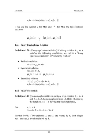 CHAPTER 1 FUZZY SETS
22
       zyyxMinMaxzx RR
y
R ,,,,  
if we use the symbol v for Max and ^ for Min, the last condition
becomes
      zyyxzx
RR
y
R
,,,   
1.6.4 Fuzzy Equivalence Relation
Definition 1.20 (Fuzzy equivalence relation) if a fuzzy relation AAR 
satisfies the following conditions, we call it a “fuzzy
equivalence relation” or “similarity relation”
 Reflexive relation
1),(  xxAx
R

 Symmetric relation
AAyx  ),( ,
   ),(),( xyyx
RR
 Transitive relation
      AAzxxyyx  ,,,,, ,
       zyyxMinMaxzx RR
y
R ,,,,  
1.6.5 Fuzzy Morphism
Definition 1.21 (Homomorphism) Given multiple crisp relation AAR 
and BBS  , homomorphism from (A, R) to (B,S) is for
the function BAh : having the characteristic as,
For Axx 21 ,
SxhxhRxx  ))(),((),( 2121
in other words, if two elements 1x and 2x are related by R, their images
)( 1xh and )( 2xh are also related by S.
 