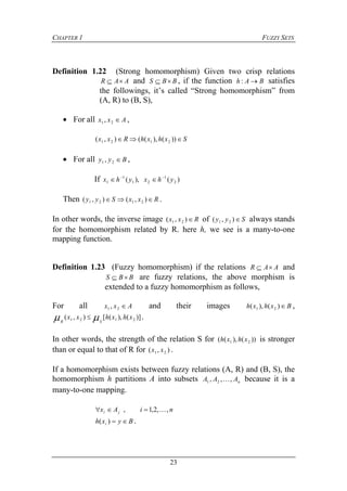 CHAPTER 1 FUZZY SETS
23
Definition 1.22 (Strong homomorphism) Given two crisp relations
AAR  and BBS  , if the function BAh : satisfies
the followings, it’s called “Strong homomorphism” from
(A, R) to (B, S),
 For all Axx 21 , ,
SxhxhRxx  ))(),((),( 2121
 For all Byy 21 , ,
If )(),( 2
1
21
1
1 yhxyhx 

Then RxxSyy  ),(),( 2121 .
In other words, the inverse image Rxx ),( 21 of Syy ),( 21 always stands
for the homomorphism related by R. here h, we see is a many-to-one
mapping function.
Definition 1.23 (Fuzzy homomorphism) if the relations AAR  and
BBS  are fuzzy relations, the above morphism is
extended to a fuzzy homomorphism as follows,
For all Axx 21 , and their images Bxhxh )(),( 21 ,
)](),([),( 2121 xhxhxx
SR
  .
In other words, the strength of the relation S for ))(),(( 21 xhxh is stronger
than or equal to that of R for ),( 21 xx .
If a homomorphism exists between fuzzy relations (A, R) and (B, S), the
homomorphism h partitions A into subsets nAAA ,,, 21  because it is a
many-to-one mapping.
niAx ji ,,2,1, 
Byxh i )( .
 