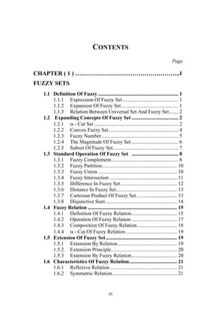 iii
CONTENTS
Page
CHAPTER ( 1 ) ……………………………………………..1
FUZZY SETS
1.1 Definition Of Fuzzy .............................................................. 1
1.1.1 Expression Of Fuzzy Set ........................................... 1
1.1.2 Expansion Of Fuzzy Set............................................ 1
1.1.3 Relation Between Universal Set And Fuzzy Set....... 2
1.2 Expanding Concepts Of Fuzzy Set .................................... 2
1.2.1  - Cut Set ................................................................. 2
1.2.2 Convex Fuzzy Set...................................................... 4
1.2.3 Fuzzy Number ........................................................... 5
1.2.4 The Magnitude Of Fuzzy Set .................................... 6
1.2.5 Subset Of Fuzzy Set .................................................. 7
1.3 Standard Operation Of Fuzzy Set .................................... 8
1.3.1 Fuzzy Complement.................................................... 8
1.3.2 Fuzzy Partition.......................................................... 10
1.3.3 Fuzzy Union ............................................................. 10
1.3.4 Fuzzy Intersection .................................................... 11
1.3.5 Difference In Fuzzy Set............................................ 12
1.3.6 Distance In Fuzzy Set............................................... 13
1.3.7 Cartesian Product Of Fuzzy Set ............................... 13
1.3.8 Disjunctive Sum ....................................................... 14
1.4 Fuzzy Relation ..................................................................... 15
1.4.1 Definition Of Fuzzy Relation................................... 15
1.4.2 Operation Of Fuzzy Relation ................................... 17
1.4.3 Composition Of Fuzzy Relation............................... 18
1.4.4  - Cut Of Fuzzy Relation........................................ 19
1.5 Extension Of Fuzzy Set....................................................... 19
1.5.1 Extension By Relation.............................................. 19
1.5.2 Extension Principle................................................... 20
1.5.3 Extension By Fuzzy Relation................................... 20
1.6 Characteristics Of Fuzzy Relation..................................... 21
1.6.1 Reflexive Relation.................................................... 21
1.6.2 Symmetric Relation.................................................. 21
 
