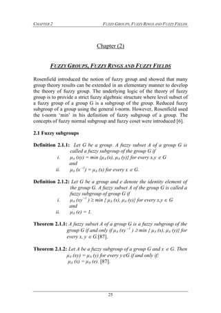 CHAPTER 2 FUZZY GROUPS, FUZZY RINGS AND FUZZY FIELDS
25
Chapter (2)
FUZZY GROUPS, FUZZY RINGS AND FUZZY FIELDS
Rosenfield introduced the notion of fuzzy group and showed that many
group theory results can be extended in an elementary manner to develop
the theory of fuzzy group. The underlying logic of the theory of fuzzy
group is to provide a strict fuzzy algebraic structure where level subset of
a fuzzy group of a group G is a subgroup of the group. Reduced fuzzy
subgroup of a group using the general t-norm. However, Rosenfield used
the t-norm ‘min’ in his definition of fuzzy subgroup of a group. The
concepts of fuzzy normal subgroup and fuzzy coset were introduced [6].
2.1 Fuzzy subgroups
Definition 2.1.1: Let G be a group. A fuzzy subset A of a group G is
called a fuzzy subgroup of the group G if
i. μA (xy) = min {μA (x), μA (y)} for every x,y  G
and
ii. μA (x –1
) = μA (x) for every x  G.
Definition 2.1.2: Let G be a group and e denote the identity element of
the group G. A fuzzy subset A of the group G is called a
fuzzy subgroup of group G if
i. μA (xy –1
)  min { μA (x), μA (y)} for every x,y  G
and
ii. μA (e) = 1.
Theorem 2.1.1: A fuzzy subset A of a group G is a fuzzy subgroup of the
group G if and only if μA (xy –1
)  min { μA (x), μA (y)} for
every x, y  G.[87].
Theorem 2.1.2: Let A be a fuzzy subgroup of a group G and x  G. Then
μA (xy) = μA (y) for every yG if and only if:
μA (x) = μA (e). [87].
 