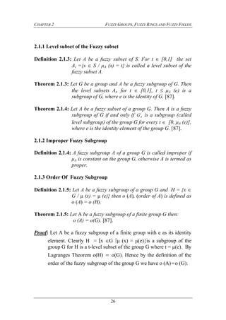 CHAPTER 2 FUZZY GROUPS, FUZZY RINGS AND FUZZY FIELDS
26
2.1.1 Level subset of the Fuzzy subset
Definition 2.1.3: Let A be a fuzzy subset of S. For t  [0,1] the set
At ={s  S / μA (x) = t} is called a level subset of the
fuzzy subset A.
Theorem 2.1.3: Let G be a group and A be a fuzzy subgroup of G. Then
the level subsets At, for t  [0,1], t  μA (e) is a
subgroup of G, where e is the identity of G. [87].
Theorem 2.1.4: Let A be a fuzzy subset of a group G. Then A is a fuzzy
subgroup of G if and only if t
AG is a subgroup (called
level subgroup) of the group G for every t  [0, μA (e)],
where e is the identity element of the group G. [87].
2.1.2 Improper Fuzzy Subgroup
Definition 2.1.4: A fuzzy subgroup A of a group G is called improper if
μA is constant on the group G, otherwise A is termed as
proper.
2.1.3 Order Of Fuzzy Subgroup
Definition 2.1.5: Let A be a fuzzy subgroup of a group G and H = {x 
G / μ (x) = μ (e)} then o (A), (order of A) is defined as
o (A) = o (H).
Theorem 2.1.5: Let A be a fuzzy subgroup of a finite group G then:
o (A) = o(G). [87].
Proof: Let A be a fuzzy subgroup of a finite group with e as its identity
element. Clearly H = {x G |μ (x) = μ(e)}is a subgroup of the
group G for H is a t-level subset of the group G where t = μ(e). By
Lagranges Theorem o(H) = o(G). Hence by the definition of the
order of the fuzzy subgroup of the group G we have o (A)=o (G).
 