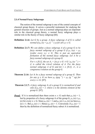 CHAPTER 2 FUZZY GROUPS, FUZZY RINGS AND FUZZY FIELDS
27
2.1.4 Normal Fuzzy Subgroups
The notion of the normal subgroup is one of the central concepts of
classical group theory. It serves a powerful instrument for studying the
general structure of groups. Just as a normal subgroup plays an important
role in the classical group theory, a normal fuzzy subgroup plays a
similar role in the theory of fuzzy subgroup [66].
Definition 2.1.6: Let G be a group. A fuzzy subgroup A of G is called
normal if μA (x) = μA (y –1
x y) for all x,y  G.
Definition 2.1.7: We can define a fuzzy subgroup A of a group G to be
fuzzy normal subgroup of a group G if μA (xy) = μA
(yx)for every x,y  G. This is just an equivalent
formation of the normal fuzzy subgroup. Let A be a
fuzzy normal subgroup of a group G.
For t  [0,1], the set A t = {(x,y)  G × G / μA (xy –1
) =
t} is called the t-level relation of A. For the fuzzy
normal subgroup A of G and for t  [0,1], A t is a
congruence relation on the group G.
Theorem 2.1.6: Let A be a fuzzy normal subgroup of a group G. Then
for any g  G we have μA (gxg –1
) = μA (g –1
xg) for
every x  G. [87].
Theorem 2.1.7: A fuzzy subgroup A of a group G is normalized if and
only if μA (e) = 1, where e is the identity element of the
group G. [87].
Proof: If A is normalized then there exists x  G such that μA (x) = 1,
but by properties of a fuzzy subgroup A of the group G, μA (x)  μA
(e) for every x  G. Since μA (x) = 1 and μA (e)  μA (x) we have μA
(e)  1. But μA (e)  1. Hence μA (e) = 1. Conversely if μA (e) = 1
then by the definition of normalized fuzzy subset Ais normalized.
 