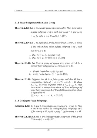 CHAPTER 2 FUZZY GROUPS, FUZZY RINGS AND FUZZY FIELDS
28
2.1.5 Fuzzy Subgroups Of a Cyclic Group
Theorem 2.1.8: Let G be a cyclic group of prime order. Then there exists
a fuzzy subgroup A of G such that μA (e) = to and μA (x)
= t1 for all x  e in G and to > t1. [87].
Theorem 2.1.9: Let G be a group of prime power order. Then G is cyclic
if and only if there exists a fuzzy subgroup A of G such
that for x, y  G,
i. If μA (x) = μA (y) then x= y.
ii. If μA (x)  μA (y) then xy.[87].
Theorem 2.1.10: Let G be a group of square free order. Let A be a
normal fuzzy subgroup of G. Then for x,y  G,
a. if o(x) / o(y) then μA (y)  μA (x).
b. if o(x) =o(y) then μA (y) = μA (x). [87].
Theorem 2.1.11: Suppose that G is a finite group and that G has a
composition chain e = A0 A1…A r = G where
Ai / Ai–1 is cyclic of prime order, i =1, 2, …, r. Then
there exists a composition chain of level subgroups of
some fuzzy subgroup A of G and this composition chain
is equivalent to 
e = A0 A1 …A r = G. [87].
2.1.6 Conjugate Fuzzy Subgroups
Definition 2.1.8: let A and B be two fuzzy subgroups of a group G. Then
A and B are said to be conjugate fuzzy subgroups of G
if for some g  G, μA (x) = μB (g –1
xg) for every x  G.
Theorem 2.1.12: If A and B are conjugate fuzzy subgroups of the group
G then o (A) = o (B). [87].
 