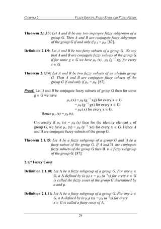 CHAPTER 2 FUZZY GROUPS, FUZZY RINGS AND FUZZY FIELDS
29
Theorem 2.1.13: Let A and B be any two improper fuzzy subgroups of a
group G. Then A and B are conjugate fuzzy subgroups
of the group G if and only if μA = μB. [87].
Definition 2.1.9: Let A and B be two fuzzy subsets of a group G. We say
that A and B are conjugate fuzzy subsets of the group G
if for some g  G we have μA (x) , μB (g –1
xg) for every
x  G.
Theorem 2.1.14: Let A and B be two fuzzy subsets of an abelian group
G. Then A and B are conjugate fuzzy subsets of the
group G if and only if μA = μB. [87].
Proof: Let A and B be conjugate fuzzy subsets of group G then for some
g  G we have
μA (x) = μB (g –1
xg) for every x  G
= μB (g –1
gx) for every x  G
= μB (x) for every x  G.
Hence μA (x) = μB (x).
Conversely if μA (x) = μB (x) then for the identity element e of
group G, we have μA (x) = μB (e –1
xe) for every x  G. Hence A
and B are conjugate fuzzy subsets of the group G.
Theorem 2.1.15: Let A be a fuzzy subgroup of a group G and B be a
fuzzy subset of the group G. If A and B. are conjugate
fuzzy subsets of the group G then B. is a fuzzy subgroup
of the group G. [87].
2.1.7 Fuzzy Coset
Definition 2.1.10: Let A be a fuzzy subgroup of a group G. For any a 
G, a A defined by (a μ) x = μA (a –1
x) for every x  G
is called the fuzzy coset of the group G determined by
a and μ.
Definition 2.1.11: Let A be a fuzzy subgroup of a group G. For any a 
G, a A defined by (a μA) (x) = μA (a –1
x) for every
x  G is called a fuzzy coset of A.
 
