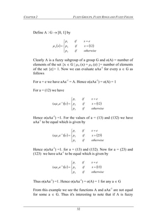 CHAPTER 2 FUZZY GROUPS, FUZZY RINGS AND FUZZY FIELDS
32
Define A ‫׃‬ G  [0, 1] by
   








otherwiseifp
xifp
exifp
xA
3
2
1
12
Clearly A is a fuzzy subgroup of a group G and o(A) = number of
elements of the set {x  G  μA (x) = μA (e) }= number of elements
of the set {e}= 1. Now we can evaluate aAa-1
for every a  G as
follows
For a = e we have aAa-1
= A. Hence o(aAa-1
) = o(A) = 1
For a = (12) we have
   








otherwiseifp
xifp
exifp
xaa A
3
2
1
1
12)( 
Hence o(aAa-1
) =1. For the values of a = (13) and (132) we have
aAa-1
to be equal which is given by
   








otherwiseifp
xifp
exifp
xaa A
3
2
1
1
23)( 
Hence o(aAa-1
) =1. for a = (13) and (132). Now for a = (23) and
(123) we have aAa-1
to be equal which is given by
   








otherwiseifp
xifp
exifp
xaa A
3
2
1
1
13)( 
Thus o(aAa-1
) =1. Hence o(aAa-1
) = o(A) = 1 for any a  G
From this example we see the functions A and aAa-1
are not equal
for some a  G. Thus it's interesting to note that if A is fuzzy
 